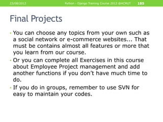 23/08/2012          Python - Django Training Course 2012 @HCMUT   185




Final Projects
• You can choose any topics from your own such as
  a social network or e-commerce websites... That
  must be contains almost all features or more that
  you learn from our course.
• Or you can complete all Exercises in this course
  about Employee Project management and add
  another functions if you don‟t have much time to
  do.
• If you do in groups, remember to use SVN for
  easy to maintain your codes.
 