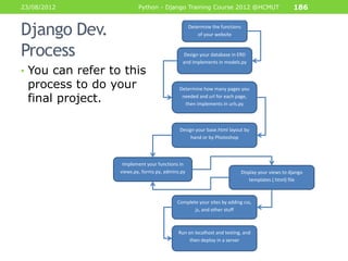 23/08/2012                Python - Django Training Course 2012 @HCMUT                          186


Django Dev.                                       Determine the functions
                                                      of your website


Process                                      Design your database in ERD
                                             and implements in models.py
• You can refer to this
 process to do your                         Determine how many pages you

 final project.                              needed and url for each page,
                                              then implements in urls.py



                                            Design your base.html layout by
                                                 hand or by Photoshop




                   Implement your functions in
                  views.py, forms.py, admins.py                         Display your views to django
                                                                            templates (.html) file



                                           Complete your sites by adding css,
                                                  js, and other stuff



                                           Run on localhost and testing, and
                                                then deploy in a server
 