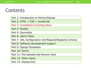 23/08/2012                    Python - Django Training Course 2012 @HCMUT   20




Contents
      Part 1: Introduction to Python/Django
      Part 2: HTML + CSS + JavaScript
      Part 3: Installation & Configuration
      Part 4: Models
      Part 5: QuerySets
      Part 6: Admin Sites
      Part 7: URL Configuration and Request/Response (Views)
      Part 8: Software development support
      Part 9: Django Templates
      Part 10: Forms
      Part 11: File Uploads and Generic View
      Part 12: Other topics
      Part 13: Deployment
 