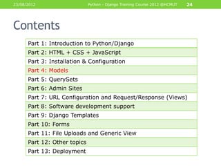23/08/2012                    Python - Django Training Course 2012 @HCMUT   24




Contents
      Part 1: Introduction to Python/Django
      Part 2: HTML + CSS + JavaScript
      Part 3: Installation & Configuration
      Part 4: Models
      Part 5: QuerySets
      Part 6: Admin Sites
      Part 7: URL Configuration and Request/Response (Views)
      Part 8: Software development support
      Part 9: Django Templates
      Part 10: Forms
      Part 11: File Uploads and Generic View
      Part 12: Other topics
      Part 13: Deployment
 