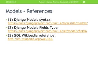 23/08/2012             Python - Django Training Course 2012 @HCMUT   25




Models - References
• (1) Django Models syntax:
  https://docs.djangoproject.com/en/1.4/topics/db/models/
• (2) Django Models Fields Type
  https://docs.djangoproject.com/en/1.4/ref/models/fields/
• (3) SQL Wikipedia reference:
  http://en.wikipedia.org/wiki/SQL
 