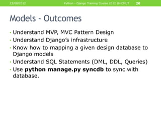 23/08/2012         Python - Django Training Course 2012 @HCMUT   26




Models - Outcomes
• Understand MVP, MVC Pattern Design
• Understand Django‟s infrastructure
• Know how to mapping a given design database to
  Django models
• Understand SQL Statements (DML, DDL, Queries)
• Use python manage.py syncdb to sync with
  database.
 