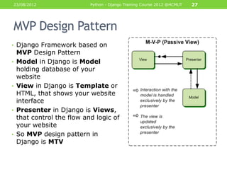 23/08/2012               Python - Django Training Course 2012 @HCMUT   27




    MVP Design Pattern
• Django Framework based on
     MVP Design Pattern
•    Model in Django is Model
     holding database of your
     website
•    View in Django is Template or
     HTML, that shows your website
     interface
•    Presenter in Django is Views,
     that control the flow and logic of
     your website
•    So MVP design pattern in
     Django is MTV
 
