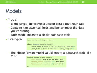 23/08/2012               Python - Django Training Course 2012 @HCMUT   29




Models
• Model:
  • Is the single, definitive source of data about your data.
  • Contains the essential fields and behaviors of the data
    you‟re storing.
  • Each model maps to a single database table.
• Example:



  • The above Person model would create a database table like
    this:
 