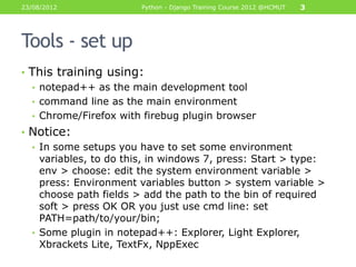 23/08/2012              Python - Django Training Course 2012 @HCMUT   3




Tools - set up
• This training using:
  • notepad++ as the main development tool
  • command line as the main environment
  • Chrome/Firefox with firebug plugin browser
• Notice:
  • In some setups you have to set some environment
    variables, to do this, in windows 7, press: Start > type:
    env > choose: edit the system environment variable >
    press: Environment variables button > system variable >
    choose path fields > add the path to the bin of required
    soft > press OK OR you just use cmd line: set
    PATH=path/to/your/bin;
  • Some plugin in notepad++: Explorer, Light Explorer,
    Xbrackets Lite, TextFx, NppExec
 