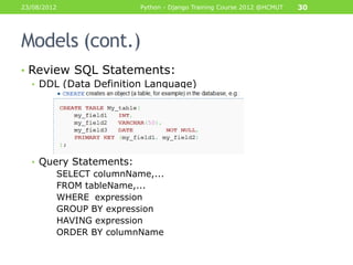 23/08/2012               Python - Django Training Course 2012 @HCMUT   30




Models (cont.)
• Review SQL Statements:
  • DDL (Data Definition Language)




  • Query Statements:
         SELECT columnName,...
         FROM tableName,...
         WHERE expression
         GROUP BY expression
         HAVING expression
         ORDER BY columnName
 