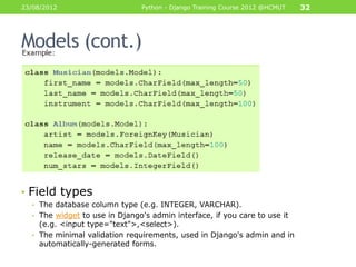 23/08/2012                     Python - Django Training Course 2012 @HCMUT   32




Models (cont.)




• Field types
  • The database column type (e.g. INTEGER, VARCHAR).
  • The widget to use in Django's admin interface, if you care to use it
    (e.g. <input type="text">,<select>).
  • The minimal validation requirements, used in Django's admin and in
    automatically-generated forms.
 