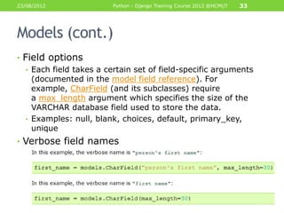 23/08/2012               Python - Django Training Course 2012 @HCMUT   33




Models (cont.)
• Field options
   • Each field takes a certain set of field-specific arguments
     (documented in the model field reference). For
     example, CharField (and its subclasses) require
     a max_length argument which specifies the size of the
     VARCHAR database field used to store the data.
   • Examples: null, blank, choices, default, primary_key,
     unique
• Verbose field names
 