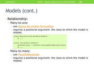 23/08/2012                 Python - Django Training Course 2012 @HCMUT   34




Models (cont.)
• Relationship:
  • Many-to-one:
     • use django.db.models.ForeignKey.
     • requires a positional argument: the class to which the model is
       related.




  • Many-to-many:
     • use ManyToManyField.
     • requires a positional argument: the class to which the model is
       related.
 