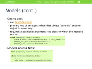 23/08/2012                Python - Django Training Course 2012 @HCMUT   36




Models (cont.)
• One to one:
  • use OneToOneField
  • primary key of an object when that object "extends" another
    object in some way.
  • requires a positional argument: the class to which the model is
    related.




• Models across files:
 