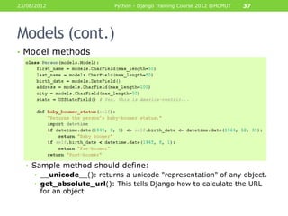 23/08/2012                 Python - Django Training Course 2012 @HCMUT   37




Models (cont.)
• Model methods




  • Sample method should define:
     • __unicode__(): returns a unicode "representation" of any object.
     • get_absolute_url(): This tells Django how to calculate the URL
       for an object.
 
