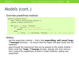 23/08/2012                   Python - Django Training Course 2012 @HCMUT   38




Models (cont.)
• Override predefined method:




• Notice:
  • call the superclass method -- that's that super(Blog, self).save(*args,
    **kwargs) business -- to ensure that the object still gets saved into the
    database.
  • pass through the arguments that can be passed to the model method --
    that's what the *args, **kwargs bit does. Django will, from time to
    time, extend the capabilities of built-in model methods, adding new
    arguments.
 