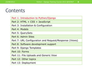 23/08/2012                    Python - Django Training Course 2012 @HCMUT   4




Contents
      Part 1: Introduction to Python/Django
      Part 2: HTML + CSS + JavaScript
      Part 3: Installation & Configuration
      Part 4: Models
      Part 5: QuerySets
      Part 6: Admin Sites
      Part 7: URL Configuration and Request/Response (Views)
      Part 8: Software development support
      Part 9: Django Templates
      Part 10: Forms
      Part 11: File Uploads and Generic View
      Part 12: Other topics
      Part 13: Deployment
 