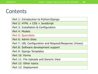 23/08/2012                    Python - Django Training Course 2012 @HCMUT   41




Contents
      Part 1: Introduction to Python/Django
      Part 2: HTML + CSS + JavaScript
      Part 3: Installation & Configuration
      Part 4: Models
      Part 5: QuerySets
      Part 6: Admin Sites
      Part 7: URL Configuration and Request/Response (Views)
      Part 8: Software development support
      Part 9: Django Templates
      Part 10: Forms
      Part 11: File Uploads and Generic View
      Part 12: Other topics
      Part 13: Deployment
 