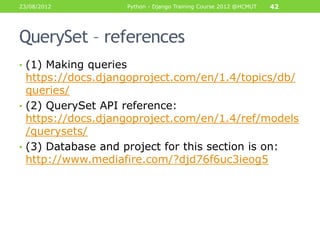 23/08/2012             Python - Django Training Course 2012 @HCMUT   42




QuerySet – references
• (1) Making queries
  https://docs.djangoproject.com/en/1.4/topics/db/
  queries/
• (2) QuerySet API reference:
  https://docs.djangoproject.com/en/1.4/ref/models
  /querysets/
• (3) Database and project for this section is on:
  http://www.mediafire.com/?djd76f6uc3ieog5
 