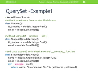 23/08/2012                    Python - Django Training Course 2012 @HCMUT   46




QuerySet –Example1
• We will have 3 model:
#without inheritance from models.Model class
class Student():
   id_student = models.IntegerField()
   email = models.EmailField()

#without using def __unicode__(self):
class Student2(models.Model):
   id_student = models.IntegerField()
   email = models.EmailField()

#and class student3 with inheritance and __unicode__ function
class Student3(models.Model):
   name = models.CharField(max_length=200)
   email = models.EmailField()
   def __unicode__(self):
      return 'name: %s and email %s ' % (self.name , self.email)
 