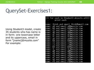 23/08/2012                Python - Django Training Course 2012 @HCMUT   48




QuerySet-Exercises1:


Using Student3 model, create
35 students who has name is
in form: one lowercase letter
and its uppercase, email in
form “[name]@mysite.com”
For example:
 