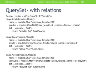 23/08/2012                   Python - Django Training Course 2012 @HCMUT   49



QuerySet- with relations
Gender_choise = (('m','Male'),('f','Female'))
class Article(models.Model):
   name = models.CharField(max_length=200)
   gender = models.CharField(max_length=1 ,choices=Gender_choise)
   def __unicode__(self):
      return "article: %s" %self.name

class Song(models.Model):
   name = models.CharField(max_length=200)
   article = models.ForeignKey(to=Article,related_name='composed')
   def __unicode__(self):
      return "song: %s" %self.name

class Playlist(models.Model):
   name = models.CharField(max_length=200)
   listmusic = models.ManyToManyField(to=Song,related_name='of_playlist')
   def __unicode__(self):
       return "playlist %s" %self.name
 