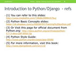 23/08/2012            Python - Django Training Course 2012 @HCMUT   5




Introduction to Python/Django - refs
• (1) You can refer to this slides:
  http://www.mediafire.com/?38s8z3989mh7buj
• (2) Python Basic Concepts slides:
  https://dl.dropbox.com/u/55056797/Training%20python.pdf
• (3) Or Visit this page for official document from
  Python.org: http://docs.python.org/archives/python-
  2.7.3-docs-pdf-letter.zip
• (4) Python Style Guide:
  http://www.python.org/dev/peps/pep-0008/
• (5) For more information, visit this book:
  http://www.djangobook.com/en/2.0/
 