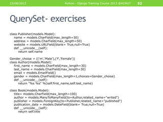 23/08/2012                         Python - Django Training Course 2012 @HCMUT   52




QuerySet- exercises
class Publisher(models.Model):
   name = models.CharField(max_length=30)
   address = models.CharField(max_length=50)
   website = models.URLField(blank= True,null=True)
   def __unicode__(self):
      return self.name

Gender_choise = (('m','Male'),('f','Female'))
class Author(models.Model):
   first_name = models.CharField(max_length=30)
   last_name = models.CharField(max_length=30)
   email = models.EmailField()
   gender = models.CharField(max_length=1,choices=Gender_choise)
   def __unicode__(self):
       return "%s %s" %(self.first_name,self.last_name)

class Book(models.Model):
   title= models.CharField(max_length=100)
   author = models.ManyToManyField(to=Author,related_name="writed")
   publisher = models.ForeignKey(to=Publisher,related_name="published")
   publication_date = models.DateField(blank= True,null=True)
   def __unicode__(self):
       return self.title
 
