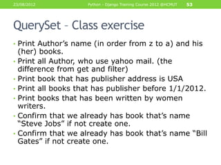 23/08/2012            Python - Django Training Course 2012 @HCMUT   53




QuerySet – Class exercise
• Print Author‟s name (in order from z to a) and his
    (her) books.
•   Print all Author, who use yahoo mail. (the
    difference from get and filter)
•   Print book that has publisher address is USA
•   Print all books that has publisher before 1/1/2012.
•   Print books that has been written by women
    writers.
•   Confirm that we already has book that‟s name
    “Steve Jobs” if not create one.
•   Confirm that we already has book that‟s name “Bill
    Gates” if not create one.
 