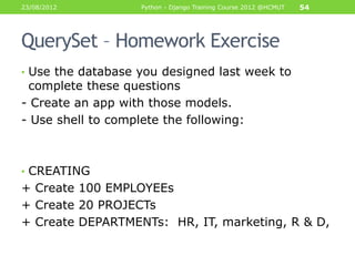 23/08/2012          Python - Django Training Course 2012 @HCMUT   54




QuerySet – Homework Exercise
• Use the database you designed last week to
 complete these questions
- Create an app with those models.
- Use shell to complete the following:



• CREATING
+ Create 100 EMPLOYEEs
+ Create 20 PROJECTs
+ Create DEPARTMENTs: HR, IT, marketing, R & D,
 