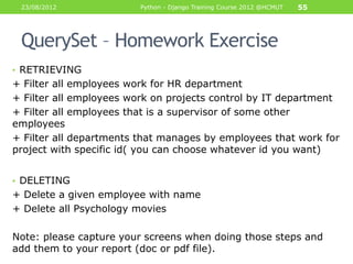23/08/2012              Python - Django Training Course 2012 @HCMUT   55




 QuerySet – Homework Exercise
• RETRIEVING
+ Filter all employees work for HR department
+ Filter all employees work on projects control by IT department
+ Filter all employees that is a supervisor of some other
employees
+ Filter all departments that manages by employees that work for
project with specific id( you can choose whatever id you want)


• DELETING
+ Delete a given employee with name
+ Delete all Psychology movies

Note: please capture your screens when doing those steps and
add them to your report (doc or pdf file).
 