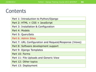 23/08/2012                    Python - Django Training Course 2012 @HCMUT   56




Contents
      Part 1: Introduction to Python/Django
      Part 2: HTML + CSS + JavaScript
      Part 3: Installation & Configuration
      Part 4: Models
      Part 5: QuerySets
      Part 6: Admin Sites
      Part 7: URL Configuration and Request/Response (Views)
      Part 8: Software development support
      Part 9: Django Templates
      Part 10: Forms
      Part 11: File Uploads and Generic View
      Part 12: Other topics
      Part 13: Deployment
 