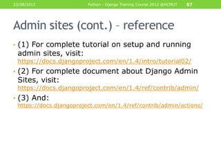 23/08/2012               Python - Django Training Course 2012 @HCMUT   57




Admin sites (cont.) – reference
• (1) For complete tutorial on setup and running
 admin sites, visit:
 https://docs.djangoproject.com/en/1.4/intro/tutorial02/
• (2) For complete document about Django Admin
 Sites, visit:
 https://docs.djangoproject.com/en/1.4/ref/contrib/admin/
• (3) And:
 https://docs.djangoproject.com/en/1.4/ref/contrib/admin/actions/
 