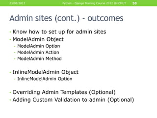 23/08/2012           Python - Django Training Course 2012 @HCMUT   58




Admin sites (cont.) - outcomes
• Know how to set up for admin sites
• ModelAdmin Object
  • ModelAdmin Option
  • ModelAdmin Action
  • ModelAdmin Method


• InlineModelAdmin Object
   • InlineModelAdmin Option


• Overriding Admin Templates (Optional)
• Adding Custom Validation to admin (Optional)
 