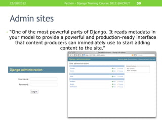 23/08/2012              Python - Django Training Course 2012 @HCMUT   59




 Admin sites
• “One of the most powerful parts of Django. It reads metadata in
 your model to provide a powerful and production-ready interface
   that content producers can immediately use to start adding
                       content to the site.”
 