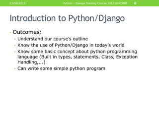 23/08/2012              Python - Django Training Course 2012 @HCMUT   6




Introduction to Python/Django
• Outcomes:
  • Understand our course‟s outline
  • Know the use of Python/Django in today‟s world
  • Know some basic concept about python programming
    language (Built in types, statements, Class, Exception
    Handling,...)
  • Can write some simple python program
 