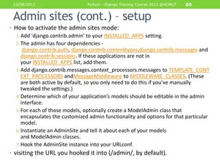23/08/2012                      Python - Django Training Course 2012 @HCMUT   60


 Admin sites (cont.) – setup
• How to activate the admin sites mode:
   1. Add 'django.contrib.admin' to your INSTALLED_APPS setting.
   2. The admin has four dependencies -
       django.contrib.auth, django.contrib.contenttypes,django.contrib.messages and
      django.contrib.sessions. If these applications are not in
      your INSTALLED_APPS list, add them.
   3. Add django.contrib.messages.context_processors.messages to TEMPLATE_CONT
      EXT_PROCESSORS andMessageMiddleware to MIDDLEWARE_CLASSES. (These
      are both active by default, so you only need to do this if you’ve manually
      tweaked the settings.)
   4. Determine which of your application’s models should be editable in the admin
      interface.
   5. For each of those models, optionally create a ModelAdmin class that
      encapsulates the customized admin functionality and options for that particular
      model.
   6. Instantiate an AdminSite and tell it about each of your models
      and ModelAdmin classes.
   7. Hook the AdminSite instance into your URLconf.
• visiting the URL you hooked it into (/admin/, by default).
 