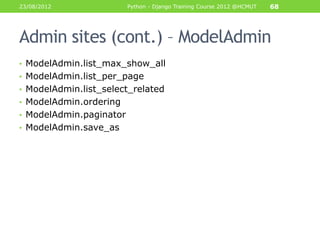 23/08/2012               Python - Django Training Course 2012 @HCMUT   68




Admin sites (cont.) – ModelAdmin
• ModelAdmin.list_max_show_all
• ModelAdmin.list_per_page
• ModelAdmin.list_select_related
• ModelAdmin.ordering
• ModelAdmin.paginator
• ModelAdmin.save_as
 