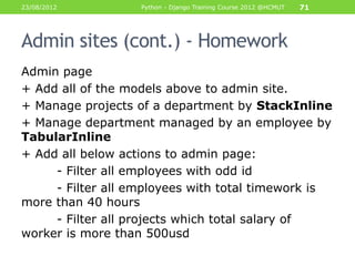 23/08/2012         Python - Django Training Course 2012 @HCMUT   71




Admin sites (cont.) - Homework
Admin page
+ Add all of the models above to admin site.
+ Manage projects of a department by StackInline
+ Manage department managed by an employee by
TabularInline
+ Add all below actions to admin page:
     - Filter all employees with odd id
     - Filter all employees with total timework is
more than 40 hours
     - Filter all projects which total salary of
worker is more than 500usd
 
