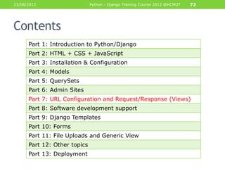 23/08/2012                    Python - Django Training Course 2012 @HCMUT   72




Contents
      Part 1: Introduction to Python/Django
      Part 2: HTML + CSS + JavaScript
      Part 3: Installation & Configuration
      Part 4: Models
      Part 5: QuerySets
      Part 6: Admin Sites
      Part 7: URL Configuration and Request/Response (Views)
      Part 8: Software development support
      Part 9: Django Templates
      Part 10: Forms
      Part 11: File Uploads and Generic View
      Part 12: Other topics
      Part 13: Deployment
 
