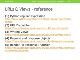 23/08/2012             Python - Django Training Course 2012 @HCMUT   73




 URLs & Views - reference
• (1) Python regular expression
  http://docs.python.org/library/re.html#regular-expression-
  syntax
• (2) URL Dispatcher
  https://docs.djangoproject.com/en/1.4/topics/http/urls/
• (3) Writing Views:
  https://docs.djangoproject.com/en/dev/topics/http/views/
• (4) Request and response objects
  https://docs.djangoproject.com/en/1.4/ref/request-response/
• (5) Render [to response] function:
  https://docs.djangoproject.com/en/dev/topics/http/shortcuts/
  #render-to-response
 