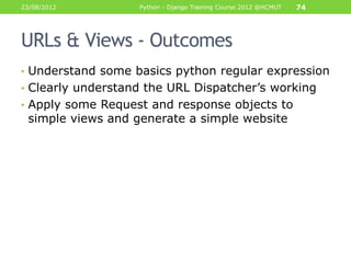 23/08/2012         Python - Django Training Course 2012 @HCMUT   74




URLs & Views - Outcomes
• Understand some basics python regular expression
• Clearly understand the URL Dispatcher‟s working
• Apply some Request and response objects to
 simple views and generate a simple website
 