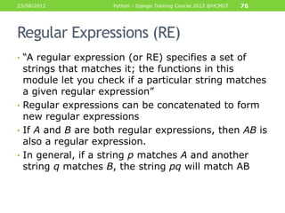 23/08/2012           Python - Django Training Course 2012 @HCMUT   76




Regular Expressions (RE)
• “A regular expression (or RE) specifies a set of
  strings that matches it; the functions in this
  module let you check if a particular string matches
  a given regular expression”
• Regular expressions can be concatenated to form
  new regular expressions
• If A and B are both regular expressions, then AB is
  also a regular expression.
• In general, if a string p matches A and another
  string q matches B, the string pq will match AB
 