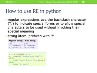 23/08/2012           Python - Django Training Course 2012 @HCMUT   78




How to use RE in python
• regular expressions use the backslash character
  ('') to indicate special forms or to allow special
  characters to be used without invoking their
  special meaning
• string literal prefixed with 'r'
 