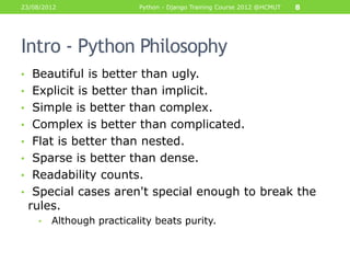 23/08/2012                Python - Django Training Course 2012 @HCMUT   8




Intro - Python Philosophy
• Beautiful is better than ugly.
• Explicit is better than implicit.
• Simple is better than complex.
• Complex is better than complicated.
• Flat is better than nested.
• Sparse is better than dense.
• Readability counts.
• Special cases aren't special enough to break the
 rules.
    •   Although practicality beats purity.
 