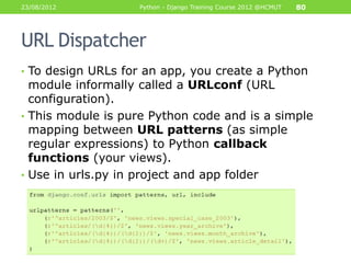23/08/2012         Python - Django Training Course 2012 @HCMUT   80




URL Dispatcher
• To design URLs for an app, you create a Python
  module informally called a URLconf (URL
  configuration).
• This module is pure Python code and is a simple
  mapping between URL patterns (as simple
  regular expressions) to Python callback
  functions (your views).
• Use in urls.py in project and app folder
 