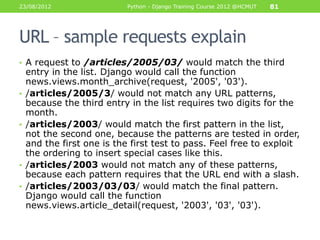 23/08/2012                  Python - Django Training Course 2012 @HCMUT   81




URL – sample requests explain
• A request to /articles/2005/03/ would match the third
    entry in the list. Django would call the function
    news.views.month_archive(request, '2005', '03').
•   /articles/2005/3/ would not match any URL patterns,
    because the third entry in the list requires two digits for the
    month.
•   /articles/2003/ would match the first pattern in the list,
    not the second one, because the patterns are tested in order,
    and the first one is the first test to pass. Feel free to exploit
    the ordering to insert special cases like this.
•   /articles/2003 would not match any of these patterns,
    because each pattern requires that the URL end with a slash.
•   /articles/2003/03/03/ would match the final pattern.
    Django would call the function
    news.views.article_detail(request, '2003', '03', '03').
 