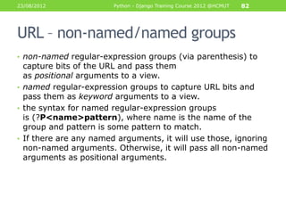 23/08/2012              Python - Django Training Course 2012 @HCMUT   82




URL – non-named/named groups
• non-named regular-expression groups (via parenthesis) to
  capture bits of the URL and pass them
  as positional arguments to a view.
• named regular-expression groups to capture URL bits and
  pass them as keyword arguments to a view.
• the syntax for named regular-expression groups
  is (?P<name>pattern), where name is the name of the
  group and pattern is some pattern to match.
• If there are any named arguments, it will use those, ignoring
  non-named arguments. Otherwise, it will pass all non-named
  arguments as positional arguments.
 