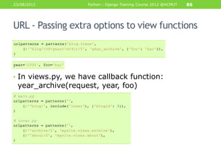 23/08/2012          Python - Django Training Course 2012 @HCMUT   86




URL - Passing extra options to view functions




• In views.py, we have callback function:
 year_archive(request, year, foo)
 