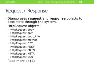 23/08/2012              Python - Django Training Course 2012 @HCMUT   88




Request/ Response
• Django uses request and response objects to
  pass state through the system.
• HttpRequest objects:
  • HttpRequest.body
  • HttpRequest.path
  • HttpRequest.path_info
  • HttpRequest.method
  • HttpRequest.GET
  • HttpRequest.POST
  • HttpRequest.FILES
  • HttpRequest.META
  • HttpRequest.user
• Read more at (4)
 