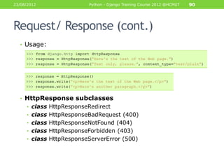 23/08/2012               Python - Django Training Course 2012 @HCMUT   90




Request/ Response (cont.)
  • Usage:




  • HttpResponse subclasses
     • class HttpResponseRedirect
     • class HttpResponseBadRequest (400)
     • class HttpResponseNotFound (404)
     • class HttpResponseForbidden (403)
     • class HttpResponseServerError (500)
 
