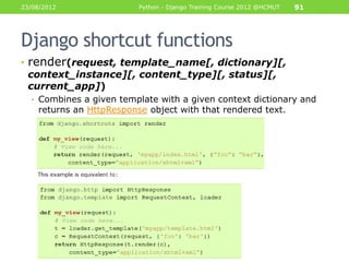 23/08/2012                Python - Django Training Course 2012 @HCMUT   91




Django shortcut functions
• render(request, template_name[, dictionary][,
  context_instance][, content_type][, status][,
  current_app])
  • Combines a given template with a given context dictionary and
    returns an HttpResponse object with that rendered text.
 