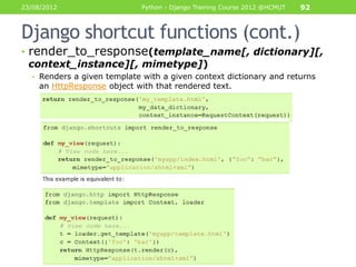 23/08/2012                   Python - Django Training Course 2012 @HCMUT   92



Django shortcut functions (cont.)
• render_to_response(template_name[, dictionary][,
  context_instance][, mimetype])
  • Renders a given template with a given context dictionary and returns
    an HttpResponse object with that rendered text.
 