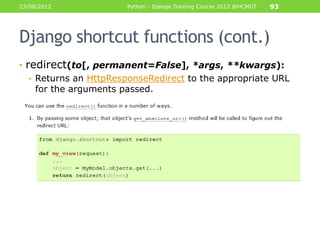 23/08/2012             Python - Django Training Course 2012 @HCMUT   93




Django shortcut functions (cont.)
• redirect(to[, permanent=False], *args, **kwargs):
   • Returns an HttpResponseRedirect to the appropriate URL
     for the arguments passed.
 